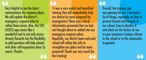 “Very helpful to see the latest nomenclature for response plans. We will update the district's emergency response plan to reflect those terms. Also, the SITE ASSESS app seems like a wonderful tool to not only assess threats/hazards but the flexibility to add questions will help schools with their self-inspections done 2x yearly. Thanks.”  “It was a very useful and beneficial training that will undoubtedly help our district be more prepared for emergencies! There was a lot of information presented that we had not thought about or added into our emergency response plans. Hopefully, our district team and each school will utilize this info to strengthen our plans and be more prepared! Thank you very much for the training!”  “Overall, the training was eye-opening for me. I learned a lot of things, especially on how to prevent threats and hazards in our school, how to identify it, and what are the factors to see in case someone is being a threat to the school or in the community in general.”